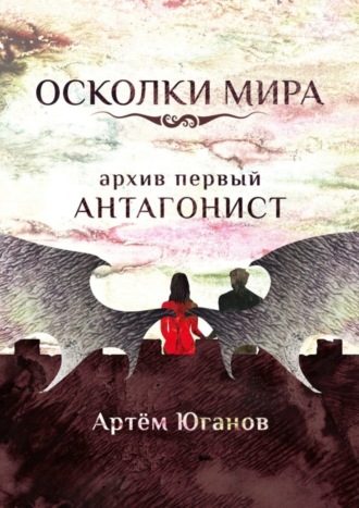 Артём Игоревич Юганов. Осколки Мира. Архив первый: антагонист