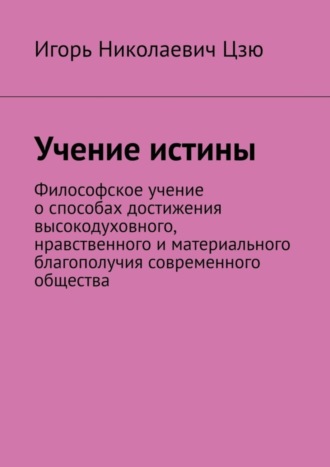 Игорь Николаевич Цзю. Учение истины. Философское учение о способах достижения высокодуховного, нравственного и материального благополучия современного общества