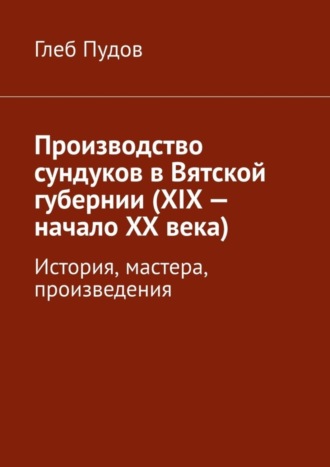 Глеб Пудов. Производство сундуков в Вятской губернии (XIX – начало XX века). История, мастера, произведения