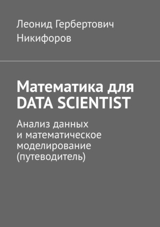 Леонид Гербертович Никифоров. Математика для DATA SCIENTIST. Анализ данных и математическое моделирование (путеводитель)