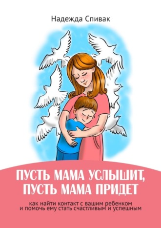 Надежда Спивак. «Пусть мама услышит, пусть мама придет». Как найти контакт с вашим ребенком и помочь ему стать счастливым и успешным