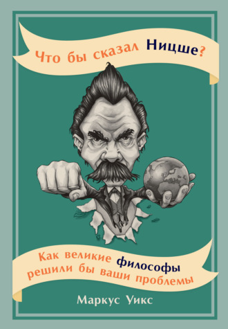 Маркус Уикс. Что бы сказал Ницше? Как великие философы решили бы ваши проблемы