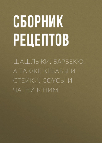 Обложка книги «Шашлыки, барбекю, а также кебабы и стейки. Соусы и чатни к ним»