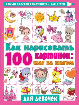 Обложка книги «Как нарисовать 100 картинок: шаг за шагом. Для девочек»