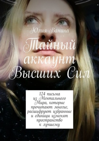 Юлия Ванина. Тайный аккаунт Высших Сил. 124 письма из Ментального Мира, которые прочитают многие, расшифруют избранные и единицы изменят пространство к лучшему