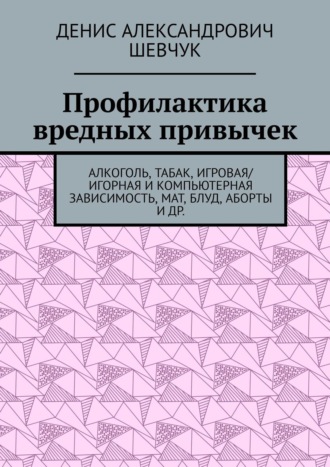 Денис Александрович Шевчук. Профилактика вредных привычек. Алкоголь, табак, игровая/игорная и компьютерная зависимость, мат, блуд, аборты и др.