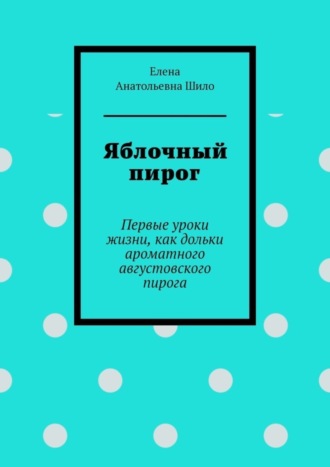 Елена Анатольевна Шило. Яблочный пирог. Первые уроки жизни, как дольки ароматного августовского пирога