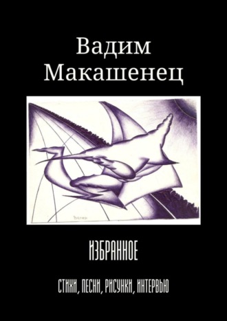 Вадим Макашенец. Избранное. Стихи, песни, рисунки, интервью