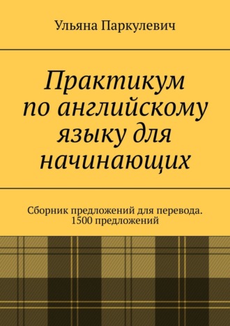 Ульяна Паркулевич. Практикум по английскому языку для начинающих. Сборник предложений для перевода. 1500 предложений