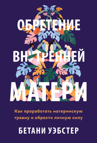 Бетани Уэбстер. Обретение внутренней матери. Как проработать материнскую травму и обрести личную силу