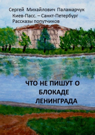 Сергей Михайлович Паламарчук. Что не пишут о блокаде Ленинграда. Киев-Пасс. – Санкт-Петербург. Рассказы попутчиков