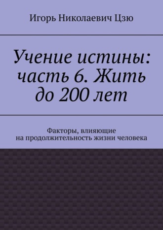Обложка книги «Учение истины: часть 6. Жить до 200 лет. Факторы, влияющие на продолжительность жизни человека»