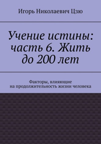 Игорь Николаевич Цзю. Учение истины: часть 6. Жить до 200 лет. Факторы, влияющие на продолжительность жизни человека