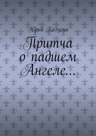 Юрий Калугин. Притча о падшем Ангеле… Люби жизнь, люби себя, люби ближнего.