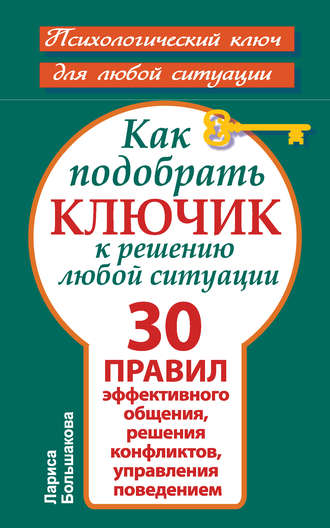 Лариса Большакова. Как подобрать ключик к решению любой ситуации. 30 правил эффективного общения, решения конфликтов, управления поведением