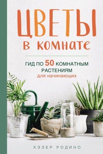 Хэзер Родино. Цветы в комнате. Гид по 50 комнатным растениям для начинающих