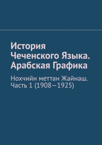Обложка книги «История Чеченского Языка. Арабская Графика. Нохчийн меттан Жайнаш. Часть 1 (1908-1925)»