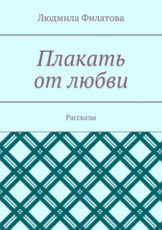 Людмила Филатова. Плакать от любви. Рассказы