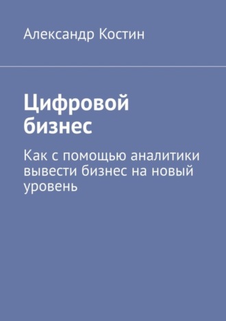 Александр Костин. Цифровой бизнес. Как с помощью аналитики вывести бизнес на новый уровень