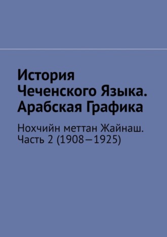 Обложка книги «История Чеченского Языка. Арабская Графика. Нохчийн меттан Жайнаш. Часть 2 (1908—1925)»