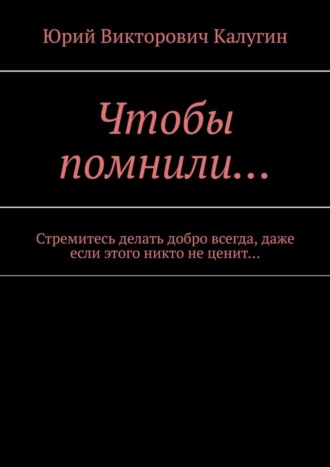 Юрий Викторович Калугин. Чтобы помнили… Стремитесь делать добро всегда, даже если этого никто не ценит…