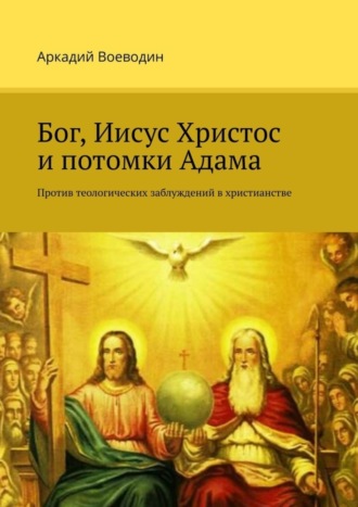 Аркадий Воеводин. Бог, Иисус Христос и потомки Адама. Против теологических заблуждений в христианстве