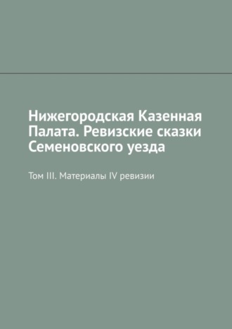 Михаил Юрьевич Болоничев. Нижегородская Казенная Палата. Ревизские сказки Семеновского уезда. Том III. Материалы IV ревизии