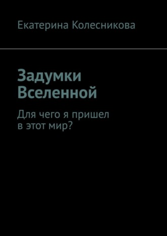 Екатерина Колесникова. Задумки Вселенной. Для чего я пришел в этот мир?