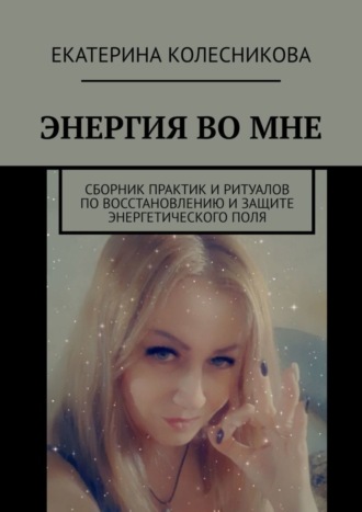 Екатерина Колесникова. Энергия во мне. Сборник практик и ритуалов по восстановлению и защите энергетического поля