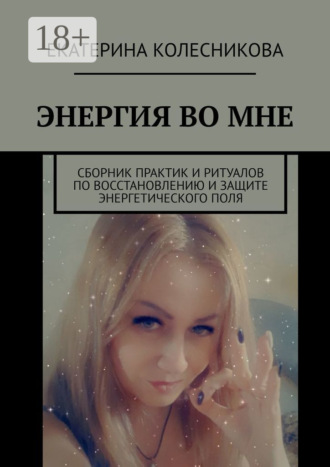 Екатерина Колесникова. ЭНЕРГИЯ ВО МНЕ. Сборник практик и ритуалов по восстановлению и защите энергетического поля