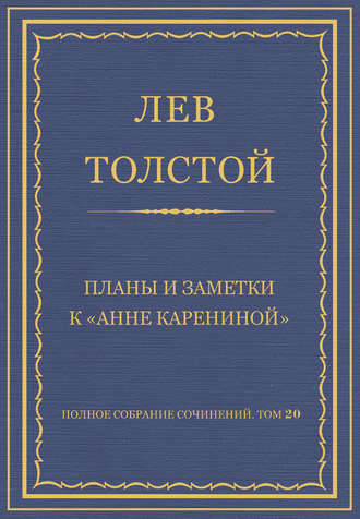 Лев Толстой. Полное собрание сочинений. Том 20. Планы и заметки к «Анне Карениной»