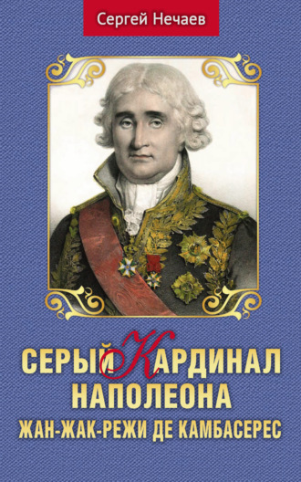 Сергей Нечаев. Серый кардинал Наполеона. Жан-Жак-Режи де Камбасерес