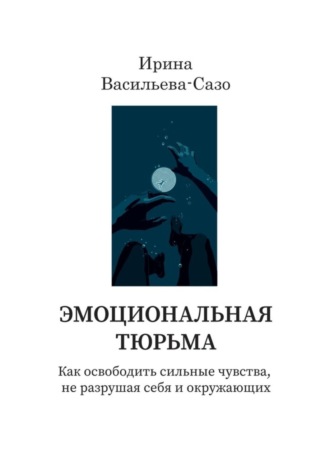 Ирина Васильева-Сазо. Эмоциональная тюрьма. Как освободить сильные чувства, не разрушая себя и окружающих