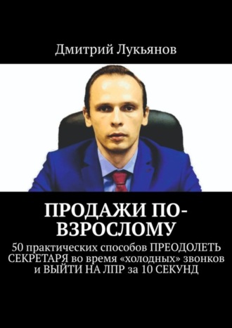 Дмитрий Лукьянов. ПРОДАЖИ ПО-ВЗРОСЛОМУ. 50 практических способов ПРЕОДОЛЕТЬ СЕКРЕТАРЯ во время «холодных» звонков и ВЫЙТИ НА ЛПР за 10 СЕКУНД