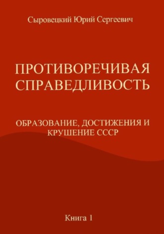 Обложка книги «ПРОТИВОРЕЧИВАЯ СПРАВЕДЛИВОСТЬ (ОБРАЗОВАНИЕ, ДОСТИЖЕНИЯ И КРУШЕНИЕ СССР) Книга – 1»