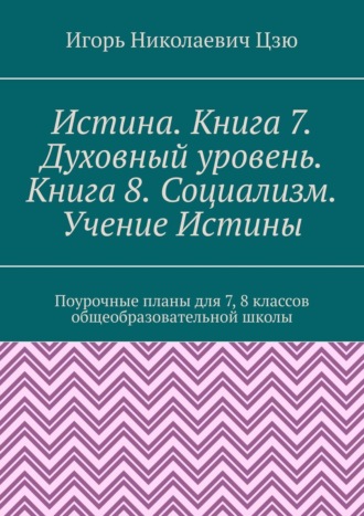 Игорь Николаевич Цзю. Истина. Книга 7. Духовный уровень. Книга 8. Социализм. Учение Истины. Поурочные планы для 7-8 классов общеобразовательной школы