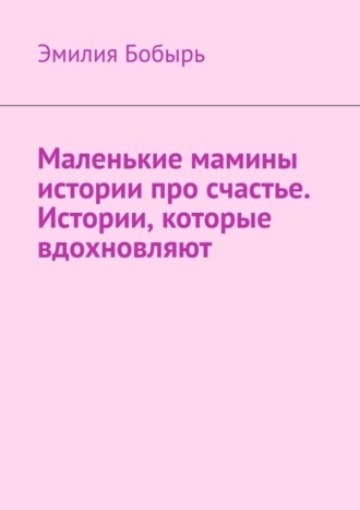 Эмилия Бобырь. Маленькие мамины истории про счастье. Истории, которые вдохновляют