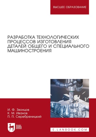 И. Ф. Звонцов. Разработка технологических процессов изготовления деталей общего и специального машиностроения. Учебное пособие для вузов