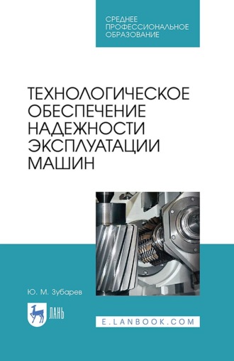 Ю. М. Зубарев. Технологическое обеспечение надежности эксплуатации машин. Уучебное пособие для СПО