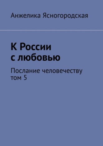 Анжелика Ясногородская. К России с любовью. Послание человечеству. Том 5