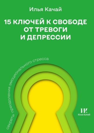 Илья Качай. 15 ключей к свободе от тревоги и депрессии. Секреты преодоления эмоционального стресса