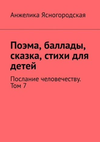 Обложка книги «Поэма, баллады, сказка, стихи для детей. Послание человечеству. Том 7»