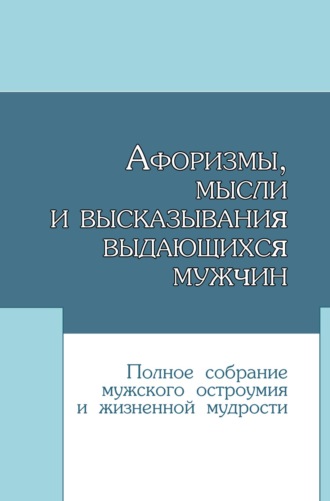 Обложка книги «Афоризмы, мысли и высказывания выдающихся мужчин. Полное собрание мужского остроумия и жизненной мудрости»
