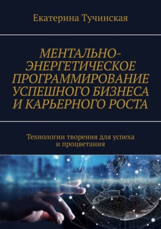 Екатерина Тучинская. Ментально-энергетическое программирование успешного бизнеса и карьерного роста. Технологии творения для успеха и процветания