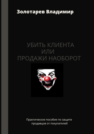 Владимир Владимирович Золотарев. Убить клиента или продажи наоборот. Практическое пособие по защите продавцов от покупателей