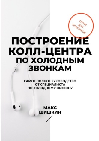 Макс Шишкин. Построение колл-центра по холодным звонкам. Самое полное руководство от специалиста по холодному обзвону