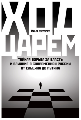 Илья Жегулев. Ход царем: Тайная борьба за власть и влияние в современной России. От Ельцина до Путина