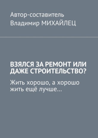 Обложка книги «Взялся за ремонт или даже строительство? Жить хорошо, а хорошо жить ещё лучше…»
