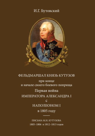 И.Г. Бутовский. Фельдмаршал князь Кутузов при конце и начале своего боевого поприща. Первая война императора Александра I с Наполеоном I в 1805 году. Письма М. И. Кутузова 1805–1806 и 1812–1813 годов