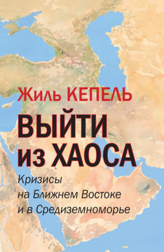 Жиль Кепель. Выйти из хаоса. Кризисы на Ближнем Востоке и в Средиземноморье